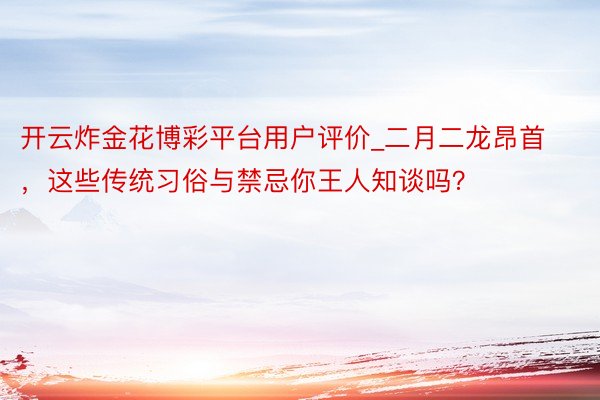 开云炸金花博彩平台用户评价_二月二龙昂首，这些传统习俗与禁忌你王人知谈吗？