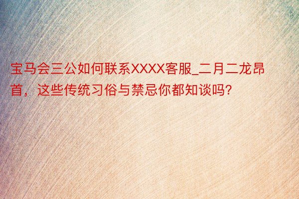 宝马会三公如何联系XXXX客服_二月二龙昂首，这些传统习俗与禁忌你都知谈吗？