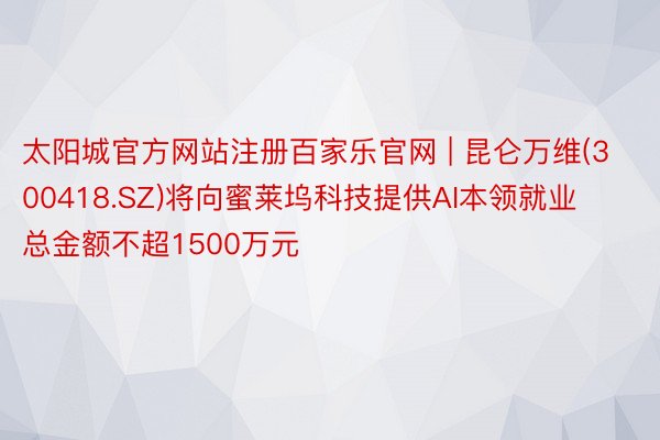 太阳城官方网站注册百家乐官网 | 昆仑万维(300418.SZ)将向蜜莱坞科技提供AI本领就业 总金额不超1500万元