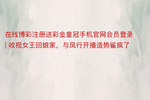 在线博彩注册送彩金皇冠手机官网会员登录 | 收视女王回娘家，与凤行开播造势鲨疯了