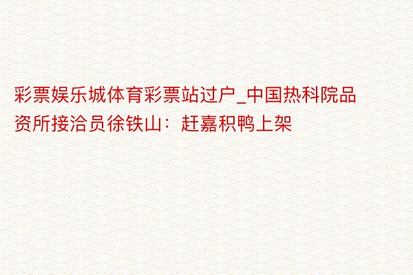 彩票娱乐城体育彩票站过户_中国热科院品资所接洽员徐铁山：赶嘉积鸭上架
