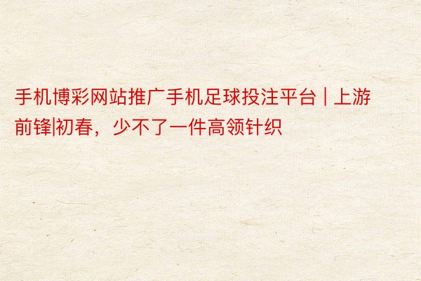 手机博彩网站推广手机足球投注平台 | 上游前锋|初春，少不了一件高领针织