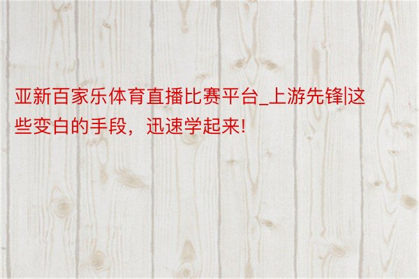 亚新百家乐体育直播比赛平台_上游先锋|这些变白的手段，迅速学起来!