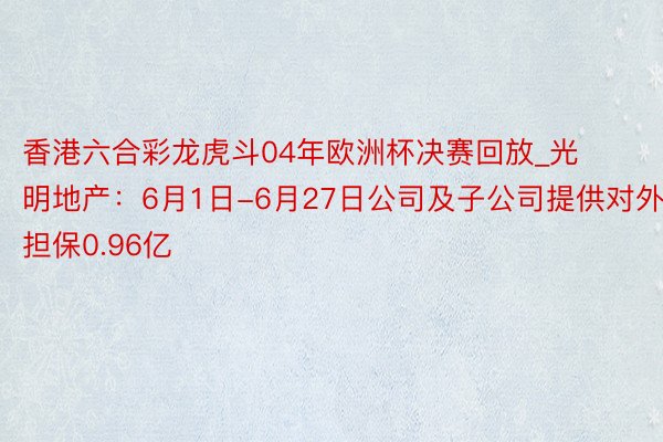 香港六合彩龙虎斗04年欧洲杯决赛回放_光明地产：6月1日-6月27日公司及子公司提供对外担保0.96亿