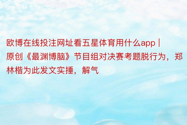 欧博在线投注网址看五星体育用什么app | 原创《最渊博脑》节目组对决赛考题脱行为，郑林楷为此发文实捶，解气