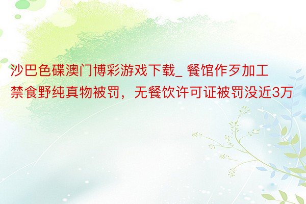 沙巴色碟澳门博彩游戏下载_ 餐馆作歹加工禁食野纯真物被罚，无餐饮许可证被罚没近3万