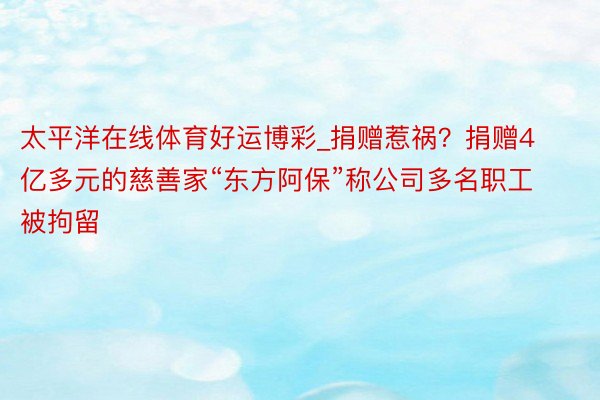 太平洋在线体育好运博彩_捐赠惹祸？捐赠4亿多元的慈善家“东方阿保”称公司多名职工被拘留