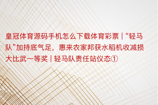 皇冠体育源码手机怎么下载体育彩票 | “轻马队”加持底气足，惠来农家邦获水稻机收减损大比武一等奖 | 轻马队责任站仪态①