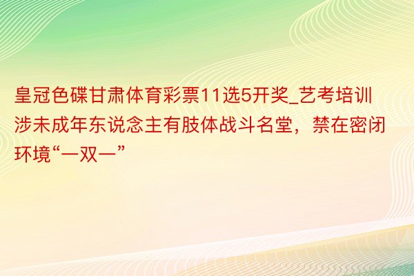 皇冠色碟甘肃体育彩票11选5开奖_艺考培训涉未成年东说念主有肢体战斗名堂，禁在密闭环境“一双一”