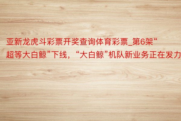 亚新龙虎斗彩票开奖查询体育彩票_第6架“超等大白鲸”下线，“大白鲸”机队新业务正在发力