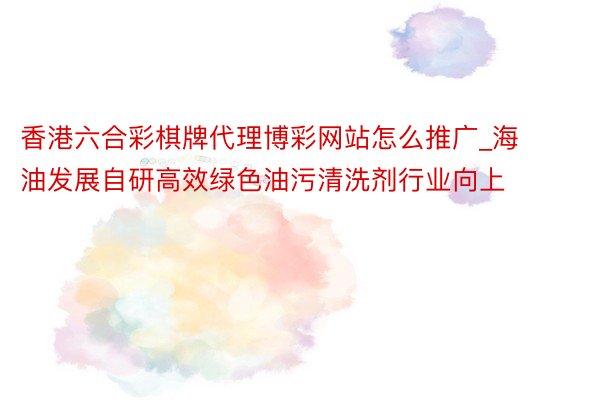 香港六合彩棋牌代理博彩网站怎么推广_海油发展自研高效绿色油污清洗剂行业向上