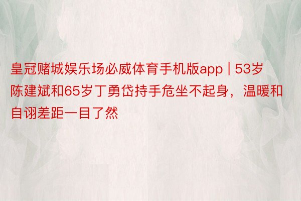 皇冠赌城娱乐场必威体育手机版app | 53岁陈建斌和65岁丁勇岱持手危坐不起身，温暖和自诩差距一目了然