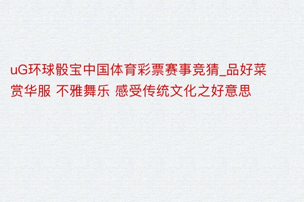 uG环球骰宝中国体育彩票赛事竞猜_品好菜 赏华服 不雅舞乐 感受传统文化之好意思