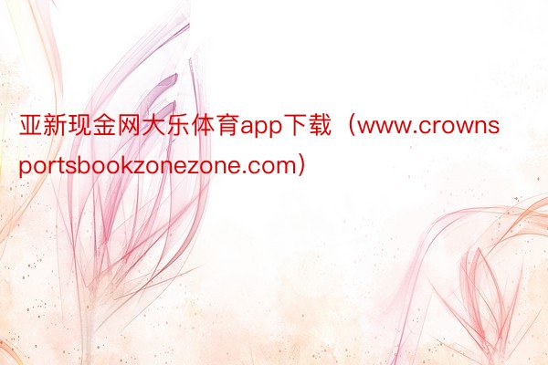 亚新现金网大乐体育app下载（www.crownsportsbookzonezone.com）