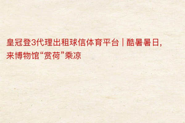 皇冠登3代理出租球信体育平台 | 酷暑暑日, 来博物馆“赏荷”乘凉