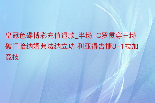 皇冠色碟博彩充值退款_半场-C罗贯穿三场破门哈纳姆弗法纳立功 利亚得告捷3-1拉加竞技