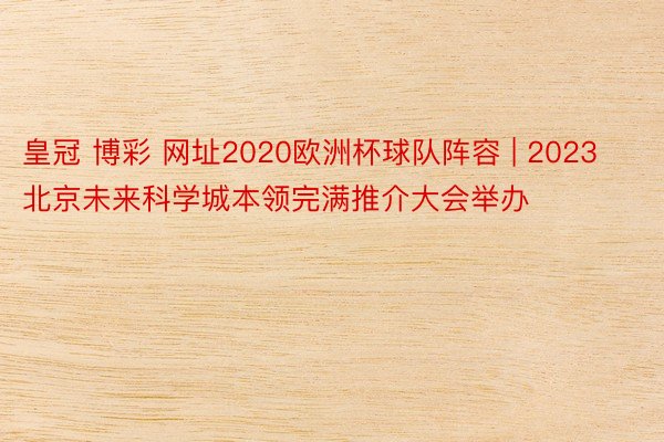 皇冠 博彩 网址2020欧洲杯球队阵容 | 2023北京未来科学城本领完满推介大会举办