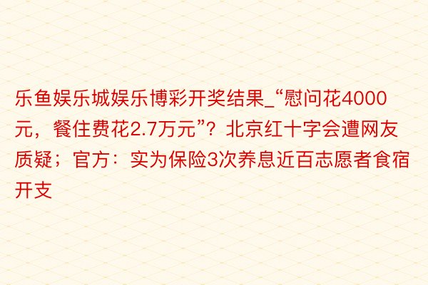 乐鱼娱乐城娱乐博彩开奖结果_“慰问花4000元，餐住费花2.7万元”？北京红十字会遭网友质疑；官方：实为保险3次养息近百志愿者食宿开支