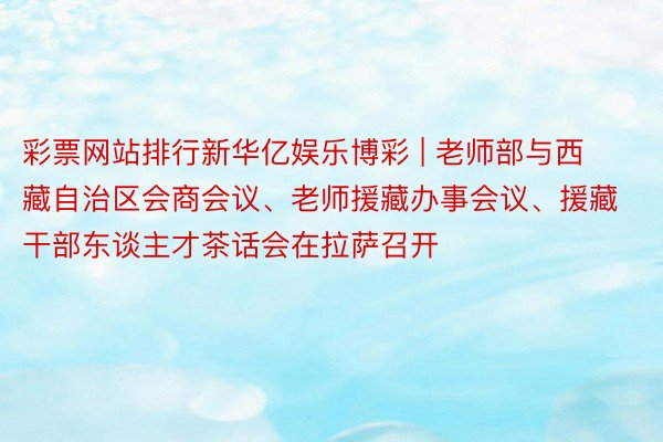 彩票网站排行新华亿娱乐博彩 | 老师部与西藏自治区会商会议、老师援藏办事会议、援藏干部东谈主才茶话会在拉萨召开