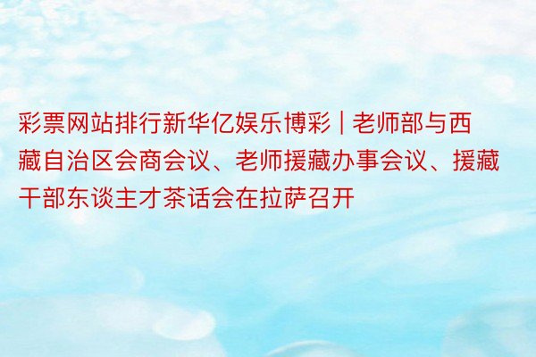 彩票网站排行新华亿娱乐博彩 | 老师部与西藏自治区会商会议、老师援藏办事会议、援藏干部东谈主才茶话会在拉萨召开