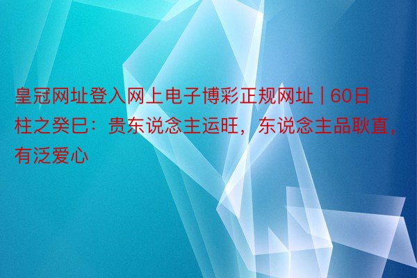 皇冠网址登入网上电子博彩正规网址 | 60日柱之癸巳：贵东说念主运旺，东说念主品耿直，有泛爱心