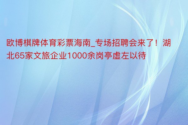 欧博棋牌体育彩票海南_专场招聘会来了！湖北65家文旅企业1000余岗亭虚左以待