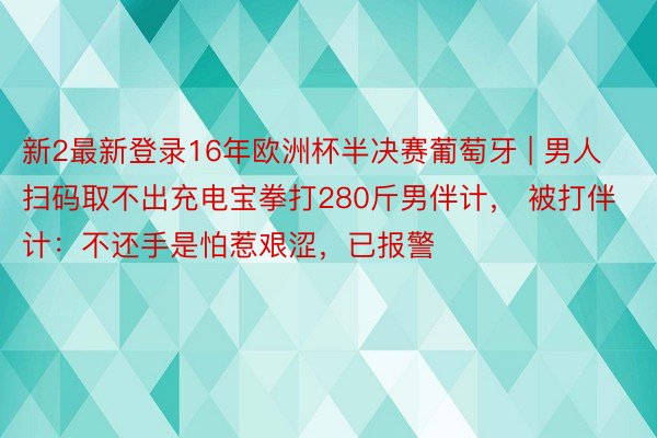 新2最新登录16年欧洲杯半决赛葡萄牙 | 男人扫码取不出充电宝拳打280斤男伴计， 被打伴计：不还手是怕惹艰涩，已报警