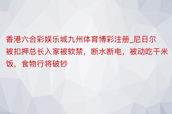 香港六合彩娱乐城九州体育博彩注册_尼日尔被扣押总长入家被软禁，断水断电，被动吃干米饭，食物行将破钞