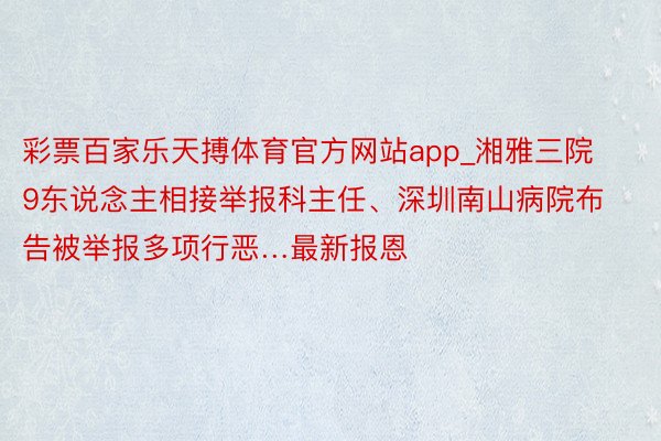 彩票百家乐天搏体育官方网站app_湘雅三院9东说念主相接举报科主任、深圳南山病院布告被举报多项行恶…最新报恩