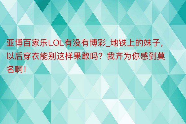 亚博百家乐LOL有没有博彩_地铁上的妹子，以后穿衣能别这样果敢吗？我齐为你感到莫名啊！