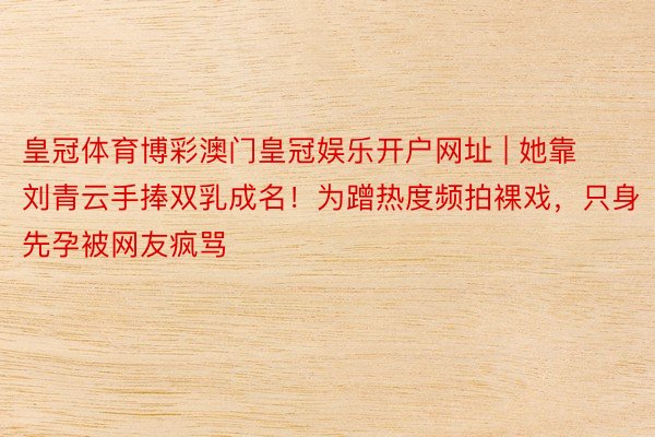 皇冠体育博彩澳门皇冠娱乐开户网址 | 她靠刘青云手捧双乳成名！为蹭热度频拍裸戏，只身先孕被网友疯骂