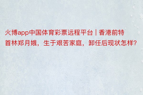 火博app中国体育彩票远程平台 | 香港前特首林郑月娥，生于艰苦家庭，卸任后现状怎样？