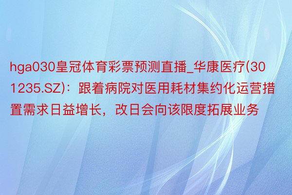 hga030皇冠体育彩票预测直播_华康医疗(301235.SZ)：跟着病院对医用耗材集约化运营措置需求日益增长，改日会向该限度拓展业务