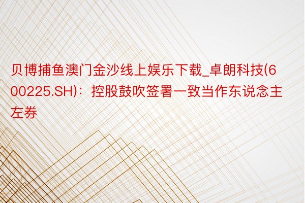贝博捕鱼澳门金沙线上娱乐下载_卓朗科技(600225.SH)：控股鼓吹签署一致当作东说念主左券