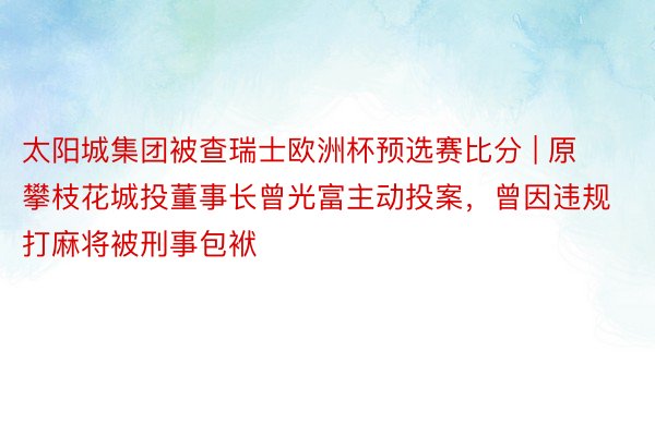 太阳城集团被查瑞士欧洲杯预选赛比分 | 原攀枝花城投董事长曾光富主动投案，曾因违规打麻将被刑事包袱
