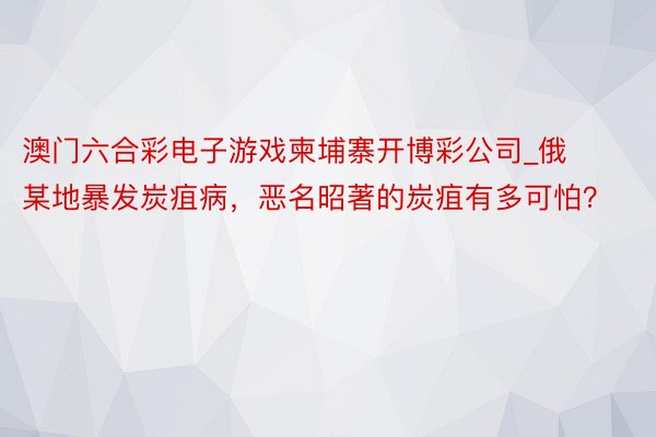 澳门六合彩电子游戏柬埔寨开博彩公司_俄某地暴发炭疽病，恶名昭著的炭疽有多可怕？
