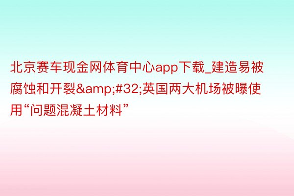 北京赛车现金网体育中心app下载_建造易被腐蚀和开裂&#32;英国两大机场被曝使用“问题混凝土材料”