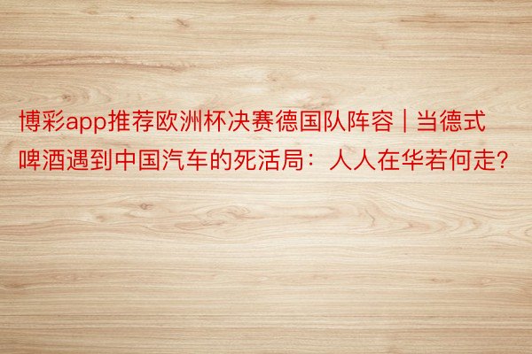 博彩app推荐欧洲杯决赛德国队阵容 | 当德式啤酒遇到中国汽车的死活局：人人在华若何走？