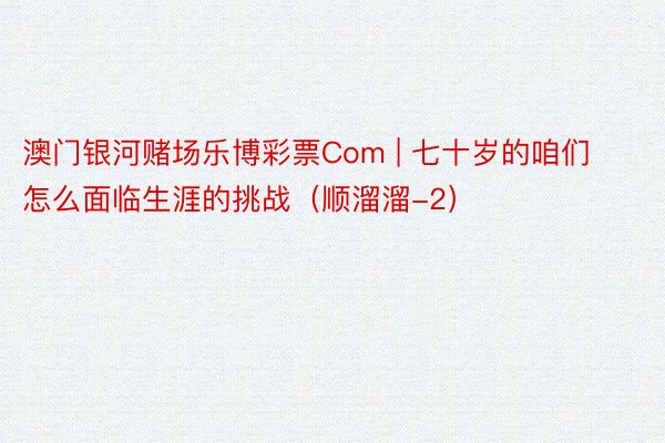 澳门银河赌场乐博彩票Com | 七十岁的咱们怎么面临生涯的挑战（顺溜溜-2）