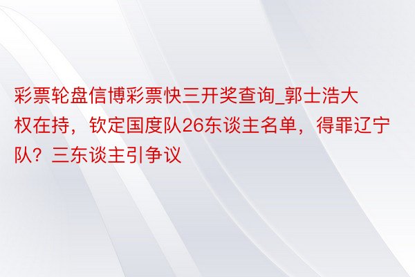 彩票轮盘信博彩票快三开奖查询_郭士浩大权在持，钦定国度队26东谈主名单，得罪辽宁队？三东谈主引争议