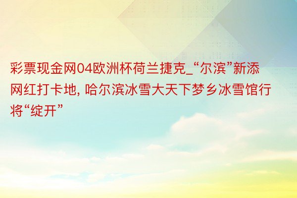 彩票现金网04欧洲杯荷兰捷克_“尔滨”新添网红打卡地, 哈尔滨冰雪大天下梦乡冰雪馆行将“绽开”