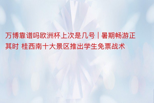 万博靠谱吗欧洲杯上次是几号 | 暑期畅游正其时 桂西南十大景区推出学生免票战术