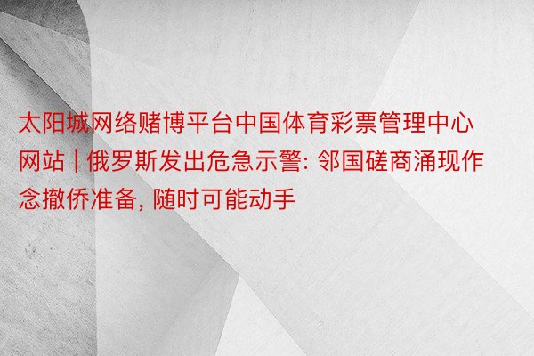 太阳城网络赌博平台中国体育彩票管理中心网站 | 俄罗斯发出危急示警: 邻国磋商涌现作念撤侨准备, 随时可能动手