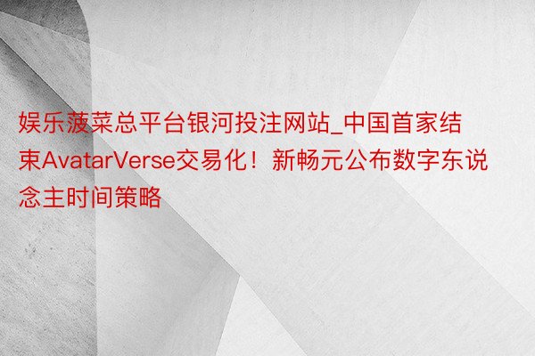 娱乐菠菜总平台银河投注网站_中国首家结束AvatarVerse交易化！新畅元公布数字东说念主时间策略