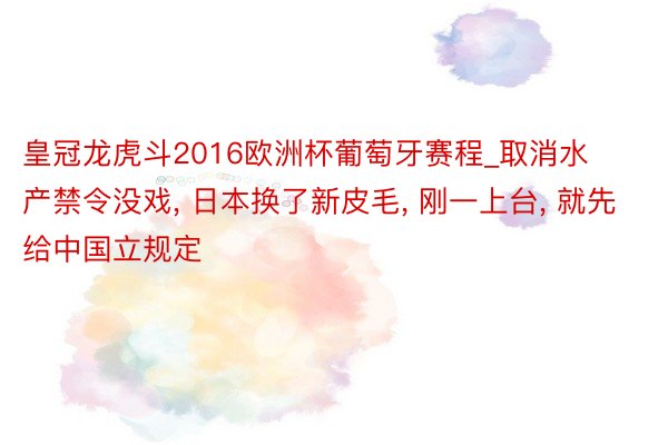 皇冠龙虎斗2016欧洲杯葡萄牙赛程_取消水产禁令没戏, 日本换了新皮毛, 刚一上台, 就先给中国立规定