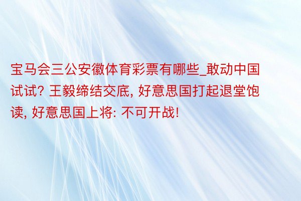 宝马会三公安徽体育彩票有哪些_敢动中国试试? 王毅缔结交底, 好意思国打起退堂饱读, 好意思国上将: 不可开战!