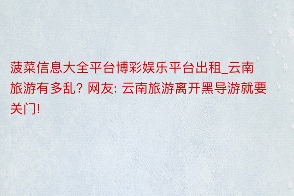 菠菜信息大全平台博彩娱乐平台出租_云南旅游有多乱? 网友: 云南旅游离开黑导游就要关门!