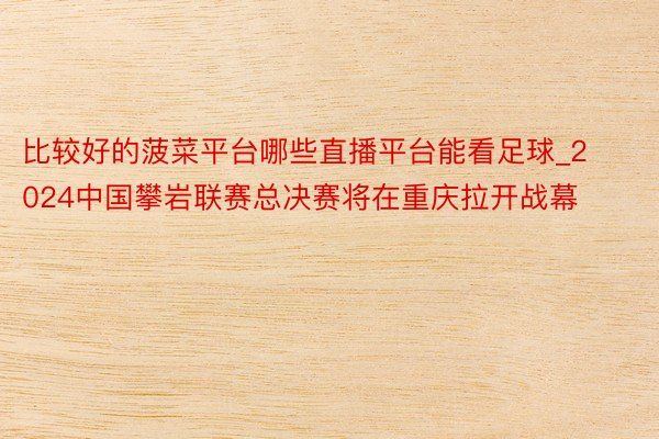 比较好的菠菜平台哪些直播平台能看足球_2024中国攀岩联赛总决赛将在重庆拉开战幕
