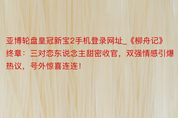 亚博轮盘皇冠新宝2手机登录网址_《柳舟记》终章：三对恋东说念主甜密收官，双强情感引爆热议，号外惊喜连连！