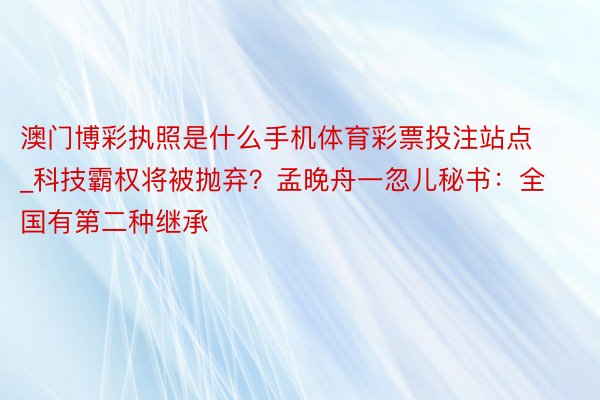 澳门博彩执照是什么手机体育彩票投注站点_科技霸权将被抛弃？孟晚舟一忽儿秘书：全国有第二种继承